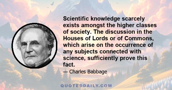 Scientific knowledge scarcely exists amongst the higher classes of society. The discussion in the Houses of Lords or of Commons, which arise on the occurrence of any subjects connected with science, sufficiently prove