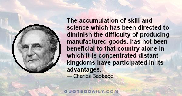 The accumulation of skill and science which has been directed to diminish the difficulty of producing manufactured goods, has not been beneficial to that country alone in which it is concentrated distant kingdoms have