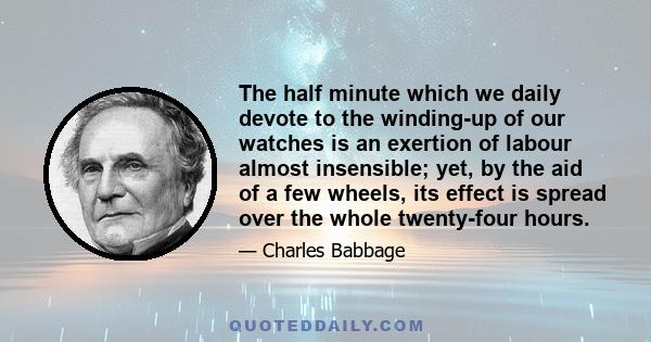 The half minute which we daily devote to the winding-up of our watches is an exertion of labour almost insensible; yet, by the aid of a few wheels, its effect is spread over the whole twenty-four hours.