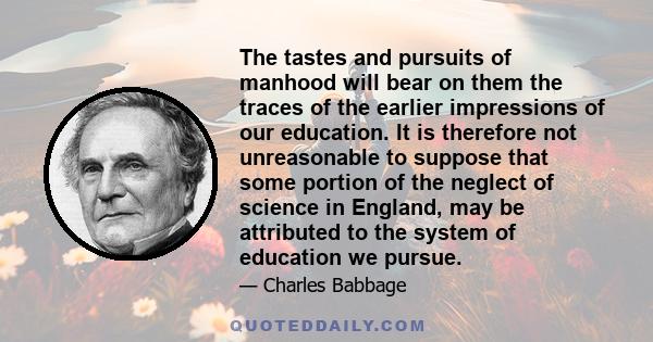 The tastes and pursuits of manhood will bear on them the traces of the earlier impressions of our education. It is therefore not unreasonable to suppose that some portion of the neglect of science in England, may be