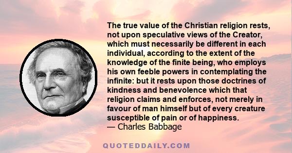 The true value of the Christian religion rests, not upon speculative views of the Creator, which must necessarily be different in each individual, according to the extent of the knowledge of the finite being, who