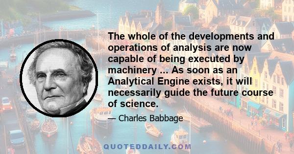 The whole of the developments and operations of analysis are now capable of being executed by machinery ... As soon as an Analytical Engine exists, it will necessarily guide the future course of science.