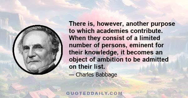 There is, however, another purpose to which academies contribute. When they consist of a limited number of persons, eminent for their knowledge, it becomes an object of ambition to be admitted on their list.