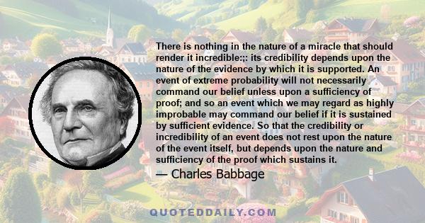 There is nothing in the nature of a miracle that should render it incredible:;: its credibility depends upon the nature of the evidence by which it is supported. An event of extreme probability will not necessarily