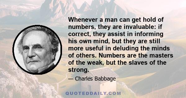 Whenever a man can get hold of numbers, they are invaluable: if correct, they assist in informing his own mind, but they are still more useful in deluding the minds of others. Numbers are the masters of the weak, but