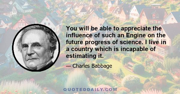 You will be able to appreciate the influence of such an Engine on the future progress of science. I live in a country which is incapable of estimating it.