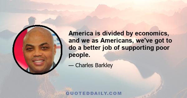 America is divided by economics, and we as Americans, we've got to do a better job of supporting poor people.