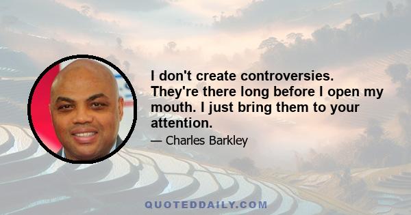 I don't create controversies. They're there long before I open my mouth. I just bring them to your attention.