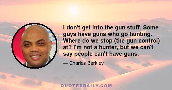 I don't get into the gun stuff. Some guys have guns who go hunting. Where do we stop (the gun control) at? I'm not a hunter, but we can't say people can't have guns.