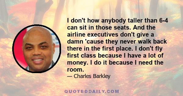 I don't how anybody taller than 6-4 can sit in those seats. And the airline executives don't give a damn 'cause they never walk back there in the first place. I don't fly first class because I have a lot of money. I do