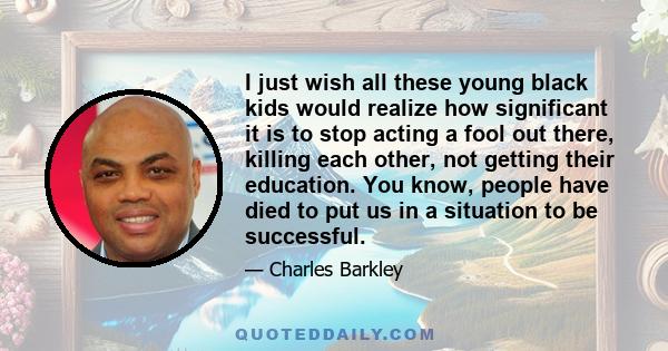 I just wish all these young black kids would realize how significant it is to stop acting a fool out there, killing each other, not getting their education. You know, people have died to put us in a situation to be