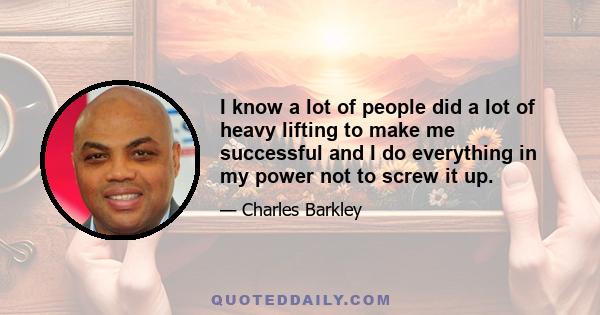 I know a lot of people did a lot of heavy lifting to make me successful and I do everything in my power not to screw it up.