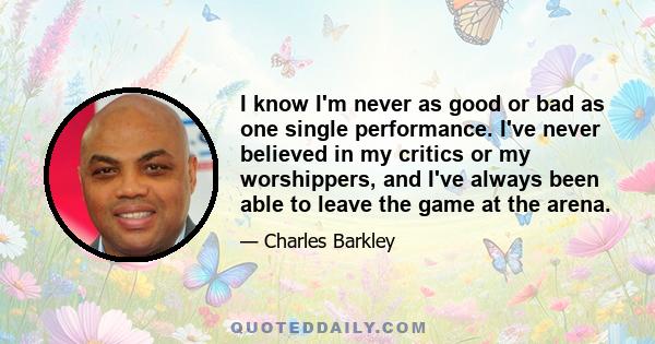 I know I'm never as good or bad as one single performance. I've never believed in my critics or my worshippers, and I've always been able to leave the game at the arena.