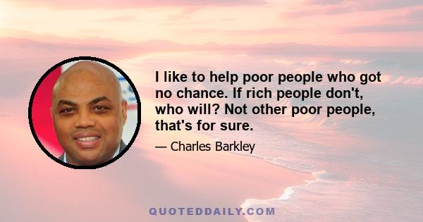 I like to help poor people who got no chance. If rich people don't, who will? Not other poor people, that's for sure.