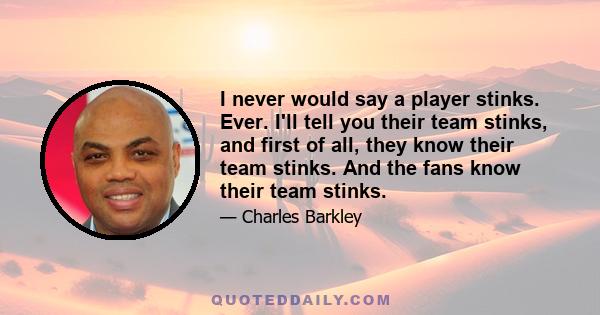 I never would say a player stinks. Ever. I'll tell you their team stinks, and first of all, they know their team stinks. And the fans know their team stinks.