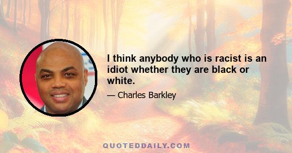 I think anybody who is racist is an idiot whether they are black or white.