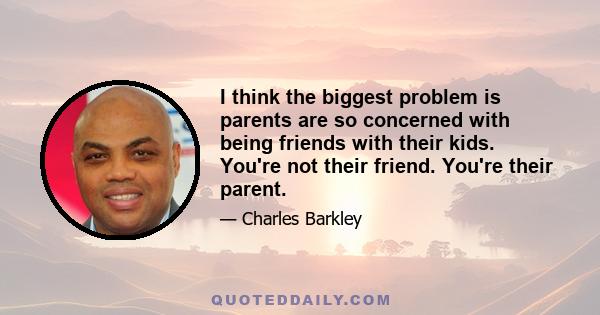 I think the biggest problem is parents are so concerned with being friends with their kids. You're not their friend. You're their parent.