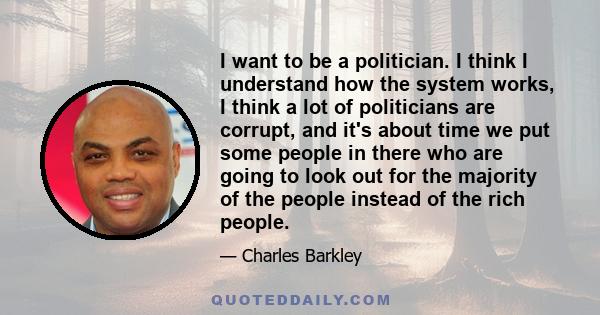 I want to be a politician. I think I understand how the system works, I think a lot of politicians are corrupt, and it's about time we put some people in there who are going to look out for the majority of the people