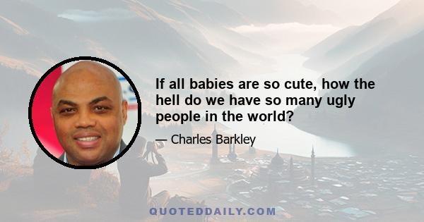 If all babies are so cute, how the hell do we have so many ugly people in the world?