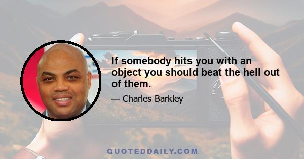 If somebody hits you with an object you should beat the hell out of them.