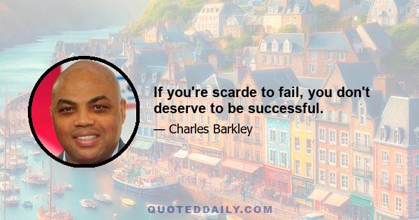 If you're scarde to fail, you don't deserve to be successful.