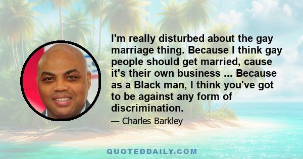 I'm really disturbed about the gay marriage thing. Because I think gay people should get married, cause it's their own business ... Because as a Black man, I think you've got to be against any form of discrimination.