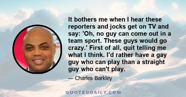 It bothers me when I hear these reporters and jocks get on TV and say: 'Oh, no guy can come out in a team sport. These guys would go crazy.' First of all, quit telling me what I think. I'd rather have a gay guy who can