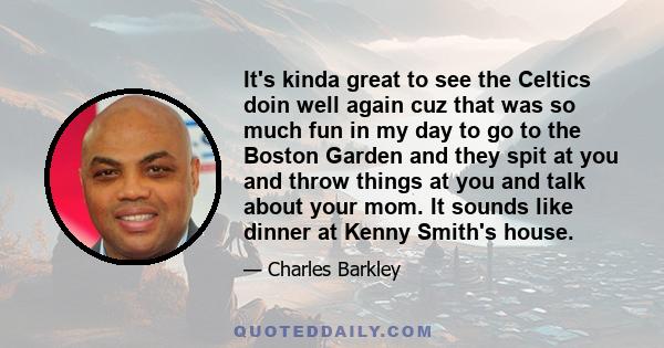 It's kinda great to see the Celtics doin well again cuz that was so much fun in my day to go to the Boston Garden and they spit at you and throw things at you and talk about your mom. It sounds like dinner at Kenny