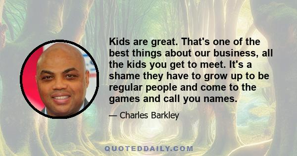 Kids are great. That's one of the best things about our business, all the kids you get to meet. It's a shame they have to grow up to be regular people and come to the games and call you names.