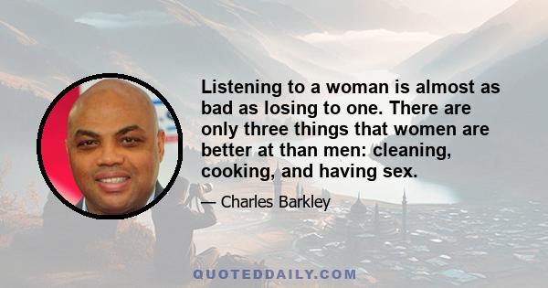 Listening to a woman is almost as bad as losing to one. There are only three things that women are better at than men: cleaning, cooking, and having sex.