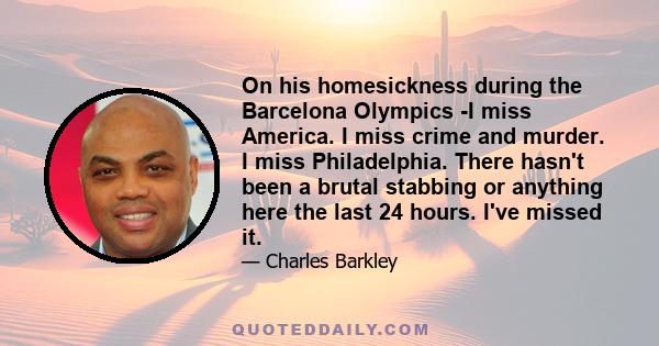 On his homesickness during the Barcelona Olympics -I miss America. I miss crime and murder. I miss Philadelphia. There hasn't been a brutal stabbing or anything here the last 24 hours. I've missed it.