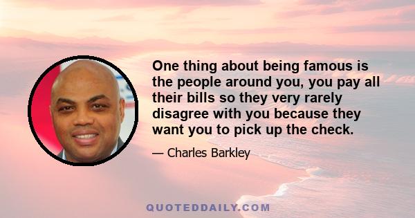 One thing about being famous is the people around you, you pay all their bills so they very rarely disagree with you because they want you to pick up the check.