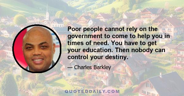 Poor people cannot rely on the government to come to help you in times of need. You have to get your education. Then nobody can control your destiny.