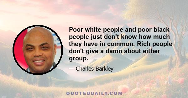 Poor white people and poor black people just don't know how much they have in common. Rich people don't give a damn about either group.