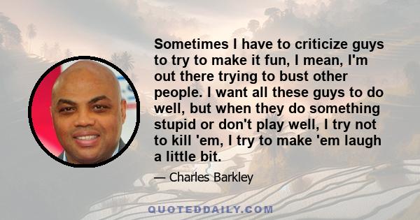 Sometimes I have to criticize guys to try to make it fun, I mean, I'm out there trying to bust other people. I want all these guys to do well, but when they do something stupid or don't play well, I try not to kill 'em, 