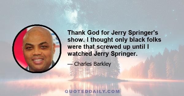 Thank God for Jerry Springer's show. I thought only black folks were that screwed up until I watched Jerry Springer.