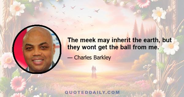 The meek may inherit the earth, but they wont get the ball from me.