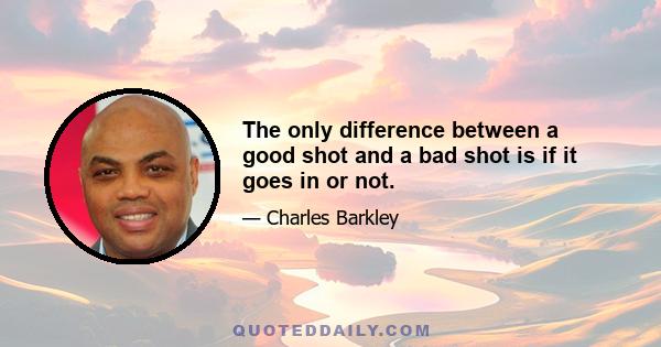 The only difference between a good shot and a bad shot is if it goes in or not.