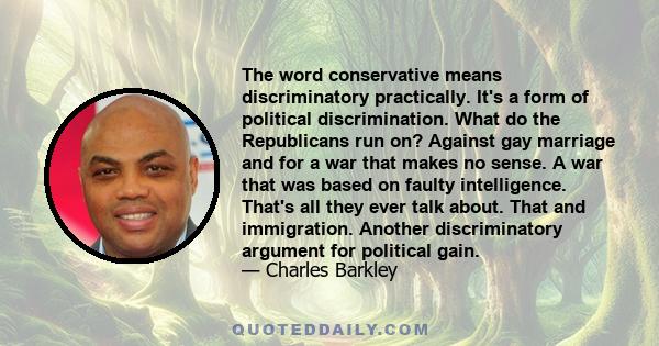 The word conservative means discriminatory practically. It's a form of political discrimination. What do the Republicans run on? Against gay marriage and for a war that makes no sense. A war that was based on faulty