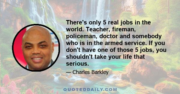 There's only 5 real jobs in the world. Teacher, fireman, policeman, doctor and somebody who is in the armed service. If you don't have one of those 5 jobs, you shouldn't take your life that serious.