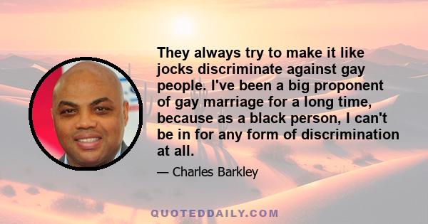 They always try to make it like jocks discriminate against gay people. I've been a big proponent of gay marriage for a long time, because as a black person, I can't be in for any form of discrimination at all.