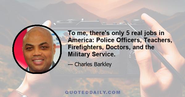 To me, there's only 5 real jobs in America: Police Officers, Teachers, Firefighters, Doctors, and the Military Service.