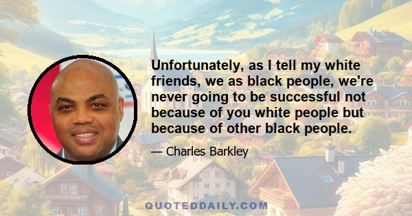 Unfortunately, as I tell my white friends, we as black people, we're never going to be successful not because of you white people but because of other black people.