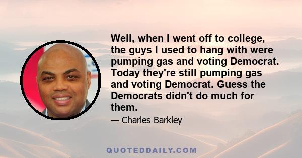 Well, when I went off to college, the guys I used to hang with were pumping gas and voting Democrat. Today they're still pumping gas and voting Democrat. Guess the Democrats didn't do much for them.