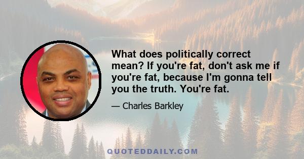 What does politically correct mean? If you're fat, don't ask me if you're fat, because I'm gonna tell you the truth. You're fat.