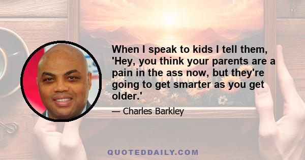 When I speak to kids I tell them, 'Hey, you think your parents are a pain in the ass now, but they're going to get smarter as you get older.'