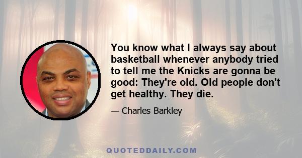 You know what I always say about basketball whenever anybody tried to tell me the Knicks are gonna be good: They're old. Old people don't get healthy. They die.