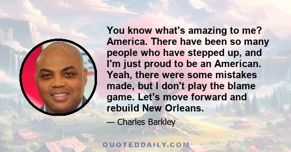 You know what's amazing to me? America. There have been so many people who have stepped up, and I'm just proud to be an American. Yeah, there were some mistakes made, but I don't play the blame game. Let's move forward