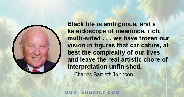 Black life is ambiguous, and a kaleidoscope of meanings, rich, multi-sided . . . we have frozen our vision in figures that caricature, at best the complexity of our lives and leave the real artistic chore of