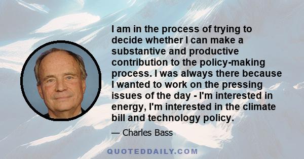 I am in the process of trying to decide whether I can make a substantive and productive contribution to the policy-making process. I was always there because I wanted to work on the pressing issues of the day - I'm